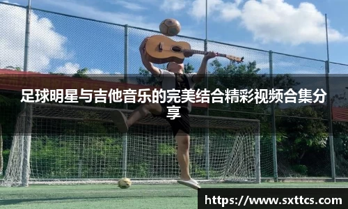 足球明星与吉他音乐的完美结合精彩视频合集分享